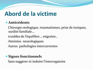 Abord de la victime
 Antécédents
Chirurgie otologique, traumatismes, prise de toxiques,
surdité familiale...
troubles de l’équilibre.., migraine..
Atteintes neurologiques
Autres pathologies intercurrentes
 Signes fonctionnels
Sans suggérer ni induire l’interrogatoire
 