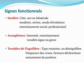 Signes fonctionnels
 Surdité: Côté, uni ou bilatérale
modérée, sévère, mode d’évolution
retentissement social, professionnel
 Acouphènes: Intensité, retentissement
tonalité aigue ou grave
 Troubles de l’équilibre : Type rotatoire, ou déséquilibre
Fréquence des crises, facteurs déclenchant
notamment de position
 