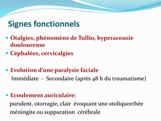 Signes fonctionnels
 Otalgies, phénomène de Tullio, hyperacousie
douloureuse
 Céphalées, cervicalgies
 Evolution d’une paralysie faciale
Immédiate - Secondaire (après 48 h du traumatisme)
 Ecoulement auriculaire:
purulent, otorragie, clair évoquant une otoliquorrhée
méningite ou suppuration cérébrale
 