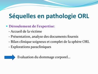 Séquelles en pathologie ORL
 Déroulement de l’expertise:
- Accueil de la victime
- Présentation, analyse des documents fournis
- Bilan clinique soigneux et complet de la sphère ORL
- Explorations paracliniques
Evaluation du dommage corporel…
 