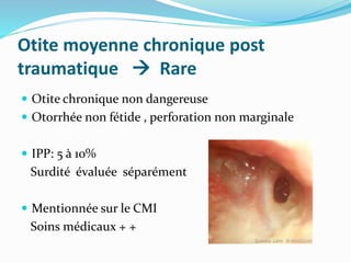 Otite moyenne chronique post
traumatique  Rare
 Otite chronique non dangereuse
 Otorrhée non fétide , perforation non marginale
 IPP: 5 à 10%
Surdité évaluée séparément
 Mentionnée sur le CMI
Soins médicaux + +
 
