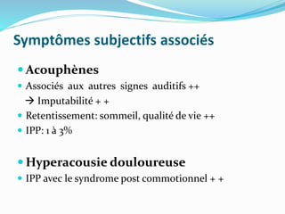 Symptômes subjectifs associés
 Acouphènes
 Associés aux autres signes auditifs ++
 Imputabilité + +
 Retentissement: sommeil, qualité de vie ++
 IPP: 1 à 3%
 Hyperacousie douloureuse
 IPP avec le syndrome post commotionnel + +
 