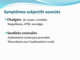 Symptômes subjectifs associés
 Otalgies de causes variables
Séquellaires, ATM, nevralgie
 Surdités centrales
Audiométrie tonale peu perturbée
Discordante avec l’audiométrie vocale
 