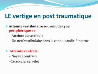 LE vertige en post traumatique
 Atteinte vestibulaire souvent de type
périphérique ++
- Atteinte du vestibule
- Du nerf vestibulaire dans le conduit auditif interne
 Atteinte centrale
- Noyaux centraux
-Cérébrale, cervelet
 