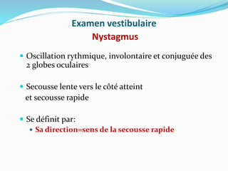 Examen vestibulaire
Nystagmus
 Oscillation rythmique, involontaire et conjuguée des
2 globes oculaires
 Secousse lente vers le côté atteint
et secousse rapide
 Se définit par:
 Sa direction=sens de la secousse rapide
 