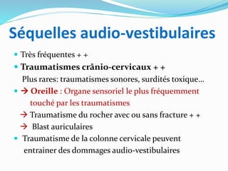 Séquelles audio-vestibulaires
 Très fréquentes + +
 Traumatismes crânio-cervicaux + +
Plus rares: traumatismes sonores, surdités toxique…
  Oreille : Organe sensoriel le plus fréquemment
touché par les traumatismes
 Traumatisme du rocher avec ou sans fracture + +
 Blast auriculaires
 Traumatisme de la colonne cervicale peuvent
entrainer des dommages audio-vestibulaires
 