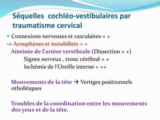 Séquelles cochléo-vestibulaires par
traumatisme cervical
 Connexions nerveuses et vasculaires + +
-> Acouphènes et instabilités + +
Atteinte de l’artère vertébrale (Dissection + +)
Signes nerveux , tronc cérébral + +
Ischémie de l’Oreille interne + ++
Mouvements de la tête  Vertiges positionnels
otholitiques
Troubles de la coordination entre les mouvements
des yeux et de la tête.
 