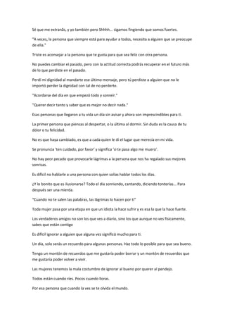 Sé que me extranãs, y yo también pero Shhhh... sigamos fingiendo que somos fuertes.
"A veces, la persona que siempre está para ayudar a todos, necesita a alguien que se preocupe
de ella."
Triste es aconsejar a la persona que te gusta para que sea feliz con otra persona.
No puedes cambiar el pasado, pero con la actitud correcta podrás recuperar en el futuro más
de lo que perdiste en el pasado.
Perdí mi dignidad al mandarte ese último mensaje, pero tú perdiste a alguien que no le
importó perder la dignidad con tal de no perderte.
"Acordarse del día en que empezó todo y sonreír."
"Querer decir tanto y saber que es mejor no decir nada."
Esas personas que llegaron a tu vida un día sin avisar y ahora son imprescindibles para ti.
La primer persona que piensas al despertar, o la última al dormir. Sin duda es la causa de tu
dolor o tu felicidad.
No es que haya cambiado, es que a cada quien le dí el lugar que merecía en mi vida.
Se pronuncia 'ten cuidado, por favor' y significa 'si te pasa algo me muero'.
No hay peor pecado que provocarle lágrimas a la persona que nos ha regalado sus mejores
sonrisas.
Es difícil no hablarle a una persona con quien solías hablar todos los días.
¿Y lo bonito que es ilusionarse? Todo el día sonriendo, cantando, diciendo tonterías... Para
después ser una mierda.
“Cuando no te salen las palabras, las lágrimas lo hacen por ti”
Toda mujer pasa por una etapa en que un idiota la hace sufrir y es esa la que la hace fuerte.
Los verdaderos amigos no son los que ves a diario, sino los que aunque no ves físicamente,
sabes que están contigo
Es difícil ignorar a alguien que alguna vez significó mucho para ti.
Un día, solo serás un recuerdo para algunas personas. Haz todo lo posible para que sea bueno.
Tengo un montón de recuerdos que me gustaría poder borrar y un montón de recuerdos que
me gustaría poder volver a vivir.
Las mujeres tenemos la mala costumbre de ignorar al bueno por querer al pendejo.
Todos están cuando ríes. Pocos cuando lloras.
Por esa persona que cuando la ves se te olvida el mundo.
 