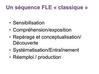 Un séquence FLE « classique »
• Sensibilisation
• Compréhension/exposition
• Repérage et conceptualisation/
Découverte
• Systématisation/Entraînement
• Réemploi / production
 