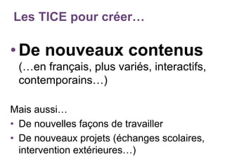 Les TICE pour créer…
•De nouveaux contenus
(…en français, plus variés, interactifs,
contemporains…)
Mais aussi…
• De nouvelles façons de travailler
• De nouveaux projets (échanges scolaires,
intervention extérieures…)
 