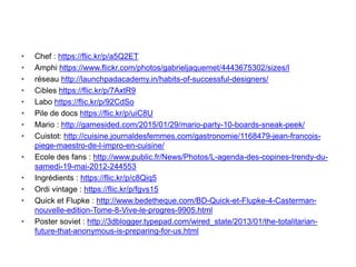 • Chef : https://flic.kr/p/a5Q2ET
• Amphi https://www.flickr.com/photos/gabrieljaquemet/4443675302/sizes/l
• réseau http://launchpadacademy.in/habits-of-successful-designers/
• Cibles https://flic.kr/p/7AxtR9
• Labo https://flic.kr/p/92CdSo
• Pile de docs https://flic.kr/p/uiC8U
• Mario : http://gamesided.com/2015/01/29/mario-party-10-boards-sneak-peek/
• Cuistot: http://cuisine.journaldesfemmes.com/gastronomie/1168479-jean-francois-
piege-maestro-de-l-impro-en-cuisine/
• Ecole des fans : http://www.public.fr/News/Photos/L-agenda-des-copines-trendy-du-
samedi-19-mai-2012-244553
• Ingrédients : https://flic.kr/p/c8Qiq5
• Ordi vintage : https://flic.kr/p/fgvs15
• Quick et Flupke : http://www.bedetheque.com/BD-Quick-et-Flupke-4-Casterman-
nouvelle-edition-Tome-8-Vive-le-progres-9905.html
• Poster soviet : http://3dblogger.typepad.com/wired_state/2013/01/the-totalitarian-
future-that-anonymous-is-preparing-for-us.html
 