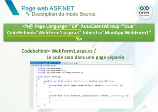 Page web ASP.NET
17
<%@ Page Language="C#" AutoEventWireup="true"
CodeBehind="WebForm1.aspx.cs" Inherits="MonApp.WebForm1"
%>
Codebehind= WebForm1.aspx.cs /
Le code sera dans une page séparée
 Description du mode Source
 