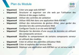 Plan du Module
3
 Séquence1 Créer une page web ASP.NET
 Séquence2 Structurer et organiser son site web par l’utilisation des
thèmes et des pages maîtres
 Séquence3 Utiliser des contrôles de validation
 Séquence4 Utiliser ADO.Net dans une application Web ASP.NET
 Séquence5 Utiliser des mécanismes de gestion d’état pour garder des
données lors des communications Web
 Séquence6 Configurer l’accès à un site web ASP.NET
 Séquence7 Manipuler les données d’une source de données en utilisant
des composants serveurs
 Séquence8 Modifier le comportement de certains composants serveur
en utilisant des modèles
 Séquence9 Créer et utiliser des contrôles utilisateur Web
 Séquence10 Créer et exploiter des services Web
 Séquence11 Déployer une application web ASP.Net sur un serveur web IIS
 