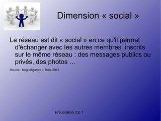 Préparation C2i 1
Dimension « social »
Le réseau est dit « social » en ce qu'il permet
d'échanger avec les autres membres inscrits
sur le même réseau : des messages publics ou
privés, des photos …
Source : blog.lefigaro.fr – Mars 2012
 