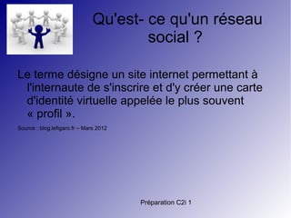 Préparation C2i 1
Qu'est- ce qu'un réseau
social ?
Le terme désigne un site internet permettant à
l'internaute de s'inscrire et d'y créer une carte
d'identité virtuelle appelée le plus souvent
« profil ».
Source : blog.lefigaro.fr – Mars 2012
 