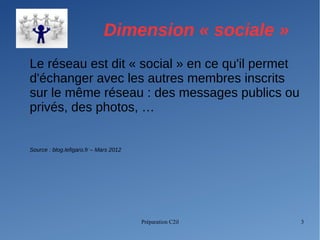 Préparation C2il 3
Dimension « sociale »
Le réseau est dit « social » en ce qu'il permet
d'échanger avec les autres membres inscrits
sur le même réseau : des messages publics ou
privés, des photos, …
Source : blog.lefigaro.fr – Mars 2012
 