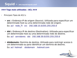 Squid –         /etc/squid/squid.conf


### Tags mais utilizadas - ACL ###

✔   Principais Tipos de ACL's:

     ➔   src : Endereço IP de origem (Source). Utilizada para especificar um
         determinado host ou uma determinada rede de origem.
         Ex: acl rede_TI src 192.168.15.0/255.255.255.0

     ➔   dst : Endereço IP de destino (Destination). Utilizada para especificar
         um determinado host ou uma determinada rede de destino.
         Ex: acl servidores dst 192.168.30.0/255.255.255.0

     ➔   dstdomain: Domínio de destino. Utilizado para restringir acesso à
         um determinado ou para identificar um domínio de destino.
         Ex: acl hotmail dstdomain .hotmail.com
 