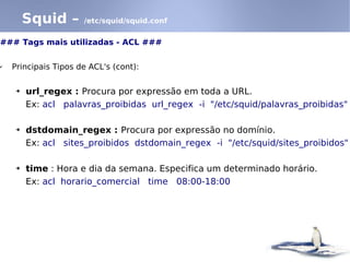 Squid –      /etc/squid/squid.conf


### Tags mais utilizadas - ACL ###

✔   Principais Tipos de ACL's (cont):

     ➔   url_regex : Procura por expressão em toda a URL.
         Ex: acl palavras_proibidas url_regex -i "/etc/squid/palavras_proibidas"

     ➔   dstdomain_regex : Procura por expressão no domínio.
         Ex: acl sites_proibidos dstdomain_regex -i "/etc/squid/sites_proibidos"

     ➔   time : Hora e dia da semana. Especifica um determinado horário.
         Ex: acl horario_comercial time 08:00-18:00
 