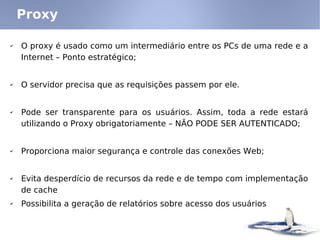 Proxy

✔   O proxy é usado como um intermediário entre os PCs de uma rede e a
    Internet – Ponto estratégico;


✔   O servidor precisa que as requisições passem por ele.


✔   Pode ser transparente para os usuários. Assim, toda a rede estará
    utilizando o Proxy obrigatoriamente – NÃO PODE SER AUTENTICADO;


✔   Proporciona maior segurança e controle das conexões Web;


✔   Evita desperdício de recursos da rede e de tempo com implementação
    de cache
✔   Possibilita a geração de relatórios sobre acesso dos usuários
 