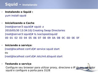 Squid –       Instalando

✔   Instalando o Squid :
    yum install squid

✔   Inicializando o Cache
    [root@server3 squid]# squid -z
    2010/05/30 13:34:10| Creating Swap Directories
    [root@server3 squid]# ls /var/spool/squid/
    00 01 02 03 04 05 06 07 08 09 0A 0B 0C 0D 0E 0F

✔   Iniciando o serviço:
    [root@localhost conf.d]# service squid start
    ou
    [root@localhost conf.d]# /etc/init.d/squid start

✔   Testando o serviço
    Configure seu browser para utilizar proxy, direcione o IP do seu servidor
    squid e configure a porta para 3128
 