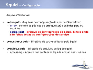 Squid –      Configuração



    Arquivos/Diretórios:

✔   /etc/squid/ -Arquivos de configuração do apache (ServerRoot)
    ✔ error/ - contém as páginas de erro que serão exibidas para os
      usuários
    ✔ squid.conf – arquivo de configuração do Squid. É nele onde
      são feitas todas as configurações do serviço

✔   /var/spool/squid – Diretório de cache utilizado pelo Squid

✔   /var/log/squid – Diretório de arquivos de log do squid
    ✔ access.log – Arquivo que contem os logs de acesso dos usuários
 