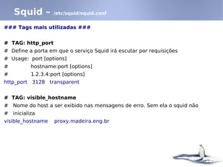 Squid –        /etc/squid/squid.conf


### Tags mais utilizadas ###


# TAG: http_port
# Define a porta em que o serviço Squid irá escutar por requisições
# Usage: port [options]
#         hostname:port [options]
#         1.2.3.4:port [options]
http_port 3128 transparent


# TAG: visible_hostname
# Nome do host a ser exibido nas mensagens de erro. Sem ela o squid não
# inicializa
visible_hostname   proxy.madeira.eng.br
 