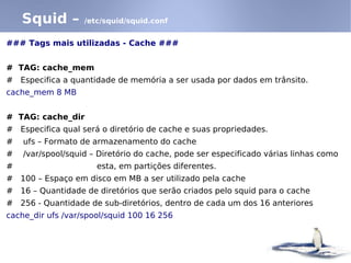 Squid –        /etc/squid/squid.conf


### Tags mais utilizadas - Cache ###


# TAG: cache_mem
# Especifica a quantidade de memória a ser usada por dados em trânsito.
cache_mem 8 MB


# TAG: cache_dir
# Especifica qual será o diretório de cache e suas propriedades.
#   ufs – Formato de armazenamento do cache
#   /var/spool/squid – Diretório do cache, pode ser especificado várias linhas como
#                     esta, em partições diferentes.
# 100 – Espaço em disco em MB a ser utilizado pela cache
# 16 – Quantidade de diretórios que serão criados pelo squid para o cache
# 256 - Quantidade de sub-diretórios, dentro de cada um dos 16 anteriores
cache_dir ufs /var/spool/squid 100 16 256
 