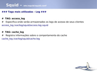 Squid –         /etc/squid/squid.conf


### Tags mais utilizadas - Log ###


# TAG: access_log
# Especifica onde serão armazenados os logs de acesso de seus clientes
access_log /var/log/squid/access.log squid


# TAG: cache_log
# Registra informações sobre o comportamento do cache
cache_log /var/log/squid/cache.log
 
