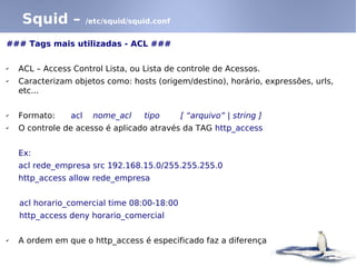 Squid –            /etc/squid/squid.conf


### Tags mais utilizadas - ACL ###

✔   ACL – Access Control Lista, ou Lista de controle de Acessos.
✔   Caracterizam objetos como: hosts (origem/destino), horário, expressões, urls,
    etc...

✔   Formato:     acl    nome_acl     tipo      [ “arquivo” | string ]
✔   O controle de acesso é aplicado através da TAG http_access


    Ex:
    acl rede_empresa src 192.168.15.0/255.255.255.0
    http_access allow rede_empresa


    acl horario_comercial time 08:00-18:00
    http_access deny horario_comercial

✔   A ordem em que o http_access é especificado faz a diferença
 