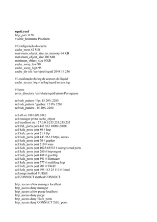 squid.conf
http_port 3128
visible_hostname Poseidon

# Configuração do cache
cache_mem 42 MB
maximum_object_size_in_memory 64 KB
maximum_object_size 300 MB
minimum_object_size 0 KB
cache_swap_low 90
cache_swap_high 95
cache_dir ufs /var/spool/squid 2048 16 256

# Localização do log de acessos do Squid
cache_access_log /var/log/squid/access.log

# Erros
error_directory /usr/share/squid/errors/Portuguese

refresh_pattern ^ftp: 15 20% 2280
refresh_pattern ^gopher: 15 0% 2280
refresh_pattern . 15 20% 2280

acl all src 0.0.0.0/0.0.0.0
acl manager proto cache_object
acl localhost src 127.0.0.1/255.255.255.255
acl SSL_ports port 443 563 10000 20000
acl Safe_ports port 80 # http
acl Safe_ports port 21 # ftp
acl Safe_ports port 443 563 # https, snews
acl Safe_ports port 70 # gopher
acl Safe_ports port 210 # wais
acl Safe_ports port 1025-65535 # unregistered ports
acl Safe_ports port 280 # http-mgmt
acl Safe_ports port 488 # gss-http
acl Safe_ports port 591 # filemaker
acl Safe_ports port 777 # multiling http
acl Safe_ports port 901 # SWAT
acl Safe_ports port 995 143 25 110 # Email
acl purge method PURGE
acl CONNECT method CONNECT

http_access allow manager localhost
http_access deny manager
http_access allow purge localhost
http_access deny purge
http_access deny !Safe_ports
http_access deny CONNECT !SSL_ports
 
