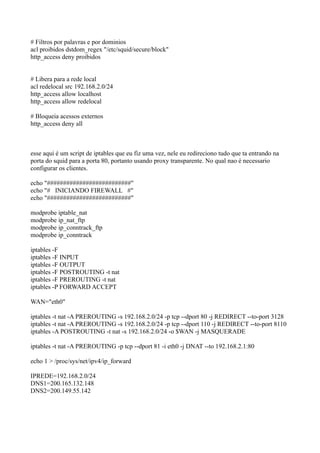 # Filtros por palavras e por dominios
acl proibidos dstdom_regex "/etc/squid/secure/block"
http_access deny proibidos


# Libera para a rede local
acl redelocal src 192.168.2.0/24
http_access allow localhost
http_access allow redelocal

# Bloqueia acessos externos
http_access deny all



esse aqui é um script de iptables que eu fiz uma vez, nele eu redireciono tudo que ta entrando na
porta do squid para a porta 80, portanto usando proxy transparente. No qual nao é necessario
configurar os clientes.

echo "##########################"
echo "# INICIANDO FIREWALL #"
echo "##########################"

modprobe iptable_nat
modprobe ip_nat_ftp
modprobe ip_conntrack_ftp
modprobe ip_conntrack

iptables -F
iptables -F INPUT
iptables -F OUTPUT
iptables -F POSTROUTING -t nat
iptables -F PREROUTING -t nat
iptables -P FORWARD ACCEPT

WAN="eth0"

iptables -t nat -A PREROUTING -s 192.168.2.0/24 -p tcp --dport 80 -j REDIRECT --to-port 3128
iptables -t nat -A PREROUTING -s 192.168.2.0/24 -p tcp --dport 110 -j REDIRECT --to-port 8110
iptables -A POSTROUTING -t nat -s 192.168.2.0/24 -o $WAN -j MASQUERADE

iptables -t nat -A PREROUTING -p tcp --dport 81 -i eth0 -j DNAT --to 192.168.2.1:80

echo 1 > /proc/sys/net/ipv4/ip_forward

IPREDE=192.168.2.0/24
DNS1=200.165.132.148
DNS2=200.149.55.142
 