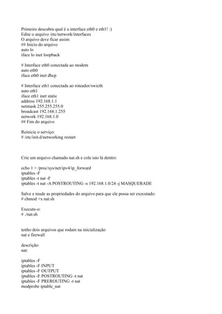 Primeiro descubra qual é a interface eth0 e eth1! :)
Edite o arquivo /etc/network/interfaces
O arquivo deve ficar assim
## Inicio do arquivo
auto lo
iface lo inet loopback

# Interface eth0 conectada ao modem
auto eth0
iface eth0 inet dhcp

# Interface eth1 conectada ao roteador/swicth
auto eth1
iface eth1 inet static
address 192.168.1.1
netmask 255.255.255.0
broadcast 192.168.1.255
network 192.168.1.0
## Fim do arquivo

Reinicie o serviço:
# /etc/init.d/networking restart



Crie um arquivo chamado nat.sh e cole isto lá dentro:

echo 1 > /proc/sys/net/ipv4/ip_forward
iptables -F
iptables -t nat -F
iptables -t nat -A POSTROUTING -s 192.168.1.0/24 -j MASQUERADE

Salve e mude as propriedades do arquivo para que ele possa ser executado:
# chmod +x nat.sh

Execute-o:
# ./nat.sh


tenho dois arquivos que rodam na inicialização
nat e firewall

descrição:
nat:

iptables -F
iptables -F INPUT
iptables -F OUTPUT
iptables -F POSTROUTING -t nat
iptables -F PREROUTING -t nat
modprobe iptable_nat
 