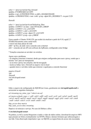echo 1 > /proc/sys/net/ipv4/ip_forward
iptables -P FORWARD ACCEPT
iptables -t nat -A POSTROUTING -o eth0 -j MASQUERADE
iptables -A PREROUTING -t nat -i eth1 -p tcp --dport 80 -j REDIRECT --to-port 3128

firewall:

echo 1 > /proc/sys/net/ipv4/conf/default/rp_filter
iptables -A INPUT -m state --state INVALID -j DROP
iptables -A INPUT -i lo -j ACCEPT
iptables -A INPUT -i eth1 -j ACCEPT
iptables -A INPUT -p tcp --dport 22 -j ACCEPT
iptables -A INPUT -p tcp --syn -j DROP

Estou usando o Ubuntu 10.04 LTS, que acabei de atualizar a partir do 9.10, squid 2.7
STABLE6(somente como cache/web)
o micro tem duas placas de rede
eth0 = ip fixo, de onde vem a conexão com a internet
eth1 = conexão até um AP com software da ApRouter, configurado como bridge

* Estações conectam ao servidor via wireless

Agora vem o problema.
- as estações conectam à internet, desde que estejam configuradas para usar o proxy, sendo que o
mesmo "era" para ser transparente
- se eu tirar o proxy nas estações, não há navegação
- incluí as linhas /nat e /firewall no arquivo /etc/rc.local
- quando inicio o servidor, tenho que reiniciar o squid para a conexão funcionar

arquivo rl.local=
/nat
/firewall
/etc/init.d/squid restart
exit0



Edite o arquivo de configuração do SQUID (no Linux, geralmente em /etc/squid/squid.conf) e
acrescente as seguintes instruções:
acl streaming req_mime_type ^video/x-ms-asf
acl musica urlpath_regex -i .aif$ .aifc$ .aiff$ .asf$ .asx$ .avi$ .au$ .m3u$ .med$ .mp3$
.m1v$ .mp2$ .mp2v$ .mpa$ .mov$ .mpe$ .mpg$ .mpeg$ .ogg$ .pls$ .ram$ .ra$ .ram$
.snd$ .wma$ .wmv$ .wvx$ .mid$ .midi$ .rmi$
http_access deny musica
http_reply_access deny streaming
Depois é só reiniciar o serviço. No caso do Debian e afins:
# /etc/init.d/squid restart
Na prática, as ACLs acima bloqueiam o áudio e vídeo de rádios online, download de arquivos MP3
(que possam ser feitos eventualmente via HTTP), filmes e demais formatos que sobrecarregam o
seu link. Uma observação importante é que no SQUID, as regras/listas de acesso são executadas
 