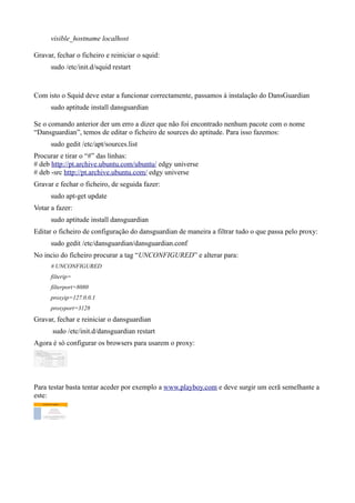visible_hostname localhost

Gravar, fechar o ficheiro e reiniciar o squid:
      sudo /etc/init.d/squid restart


Com isto o Squid deve estar a funcionar correctamente, passamos á instalação do DansGuardian
      sudo aptitude install dansguardian

Se o comando anterior der um erro a dizer que não foi encontrado nenhum pacote com o nome
“Dansguardian”, temos de editar o ficheiro de sources do aptitude. Para isso fazemos:
      sudo gedit /etc/apt/sources.list
Procurar e tirar o “#” das linhas:
# deb http://pt.archive.ubuntu.com/ubuntu/ edgy universe
# deb -src http://pt.archive.ubuntu.com/ edgy universe
Gravar e fechar o ficheiro, de seguida fazer:
      sudo apt-get update
Votar a fazer:
      sudo aptitude install dansguardian
Editar o ficheiro de configuração do dansguardian de maneira a filtrar tudo o que passa pelo proxy:
      sudo gedit /etc/dansguardian/dansguardian.conf
No incio do ficheiro procurar a tag “UNCONFIGURED” e alterar para:
      # UNCONFIGURED
      filterip=
      filterport=8080
      proxyip=127.0.0.1
      proxyport=3128
Gravar, fechar e reiniciar o dansguardian
      sudo /etc/init.d/dansguardian restart
Agora é só configurar os browsers para usarem o proxy:




Para testar basta tentar aceder por exemplo a www.playboy.com e deve surgir um ecrã semelhante a
este:
 