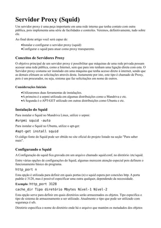 Servidor Proxy (Squid)
Um servidor proxy é uma peça importante em uma rede interna que tenha contato com outra
pública, pois implementa uma série de facilidades e controles. Veremos, definitivamente, tudo sobre
ele.
Ao final deste artigo você será capaz de:
    •Instalar e configurar o servidor proxy (squid)
    •Configurar o squid para atuar como proxy transparente.

Conceitos de Servidores Proxy
O objetivo principal de um servidor proxy é possibilitar que máquinas de uma rede privada possam
acessar uma rede pública, como a Internet, sem que para isto tenham uma ligação direta com esta. O
Servidor proxy costuma ser instalado em uma máquina que tenha acesso direto à internet, sendo que
as demais efetuam as solicitações através desta. Justamente por isto, este tipo é chamado de Proxy,
pois é um procurador, ou seja, sistema que faz solicitações em nome de outros.

Considerações Iniciais
    •Utilizaremos duas ferramentas de instalações.
    •A primeira é a urpmi utilizada em algumas distribuições como a Mandriva e etc.
    •A Segunda é o APT-GET utilizado em outras distribuições como Ubuntu e etc.

Instalação do Squid
Para instalar o Squid no Mandriva Linux, utilize o urpmi:
#urpmi squid -auto
Para instalar o Squid no Ubuntu, utilize o apt-get:
#apt-get install squid
O código fonte do Squid pode ser obtido no site oficial do projeto listado na seção "Para saber
mais".

Configurando o Squid
A Configuração do squid fica gravada em um arquivo chamado squid.conf, no diretório /etc/squid.
Entre várias opções de configurações do Squid, algumas merecem atenção especial pois definem o
funcionamento básico do programa.
http_port n
Esta opção é utilizada para definir em quais portas (n) o squid espera por conexões http. A porta
padrão é 3128, mas é possível especificar uma outra qualquer, dependendo da necessidade.
Exemplo: http_port 3128
cache_dir Tipo diretório Mbytes Nível-1 Nível-2
Esta opção serve para definir em quais diretórios serão armazenados os objetos. Tipo especifica o
tipo de sistema de armazenamento a ser utilizado. Atualmente o tipo que pode ser utilizado com
segurança é ufs.
Diretório especifica o nome do diretório onde há o arquivo que mantém os metadados dos objetos
 
