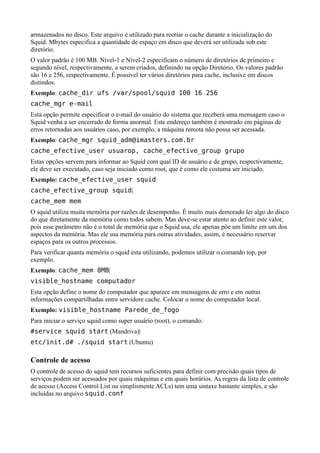 armazenados no disco. Este arquivo é utilizado para recriar o cache durante a inicialização do
Squid. Mbytes especifica a quantidade de espaço em disco que deverá ser utilizada sob este
diretório.
O valor padrão é 100 MB. Nível-1 e Nível-2 especificam o número de diretórios de primeiro e
segundo nível, respectivamente, a serem criados, definindo na opção Diretório. Os valores padrão
são 16 e 256, respectivamente. É possível ter vários diretórios para cache, inclusive em discos
distindos.
Exemplo: cache_dir ufs /var/spool/squid 100 16 256
cache_mgr e-mail
Esta opção permite especificar o e-mail do usuário do sistema que receberá uma mensagem caso o
Squid venha a ser encerrado de forma anormal. Este endereço também é mostrado em páginas de
erros retornadas aos usuários caso, por exemplo, a máquina remota não possa ser acessada.
Exemplo: cache_mgr squid_adm@imasters.com.br
cache_efective_user usuarop, cache_efective_group grupo
Estas opções servem para informar ao Squid com qual ID de usuário e de grupo, respectivamente,
ele deve ser executado, caso seja iniciado como root, que é como ele costuma ser iniciado.
Exemplo: cache_efective_user squid
cache_efective_group squid|
cache_mem mem
O squid utiliza muita memória por razões de desempenho. É muito mais demorado ler algo do disco
do que diretamente da memória como todos sabem. Mas deve-se estar atento ao definir este valor,
pois esse parâmetro não é o total de memória que o Squid usa, ele apenas põe um limite em um dos
aspectos da memória. Mas ele usa memória para outras atividades, assim, é necessário reservar
espaços para os outros processos.
Para verificar quanta memória o squid esta utilizando, podemos utilizar o comando top, por
exemplo.
Exemplo: cache_mem 8MB|
visible_hostname computador
Esta opção define o nome do computador que aparece em mensagens de erro e em outras
informações compartilhadas entre servidore cache. Colocar o nome do computador local.
Exemplo: visible_hostname Parede_de_fogo
Para iniciar o serviço squid como super usuário (root), o comando:
#service squid start (Mandriva)|
etc/init.d# ./squid start (Ubuntu)

Controle de acesso
O controle de acesso do squid tem recursos suficientes para definir com precisão quais tipos de
serviços podem ser acessados por quais máquinas e em quais horários. As regras da lista de controle
de acesso (Access Control List ou simplismente ACLs) tem uma sintaxe bastante simples, e são
incluídas no arquivo squid.conf
 