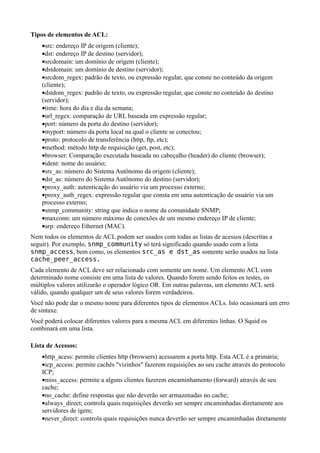Tipos de elementos de ACL:
    •src: endereço IP de origem (cliente);
    •dst: endereço IP de destino (servidor);
    •srcdomain: um domínio de origem (cliente);
    •dstdomain: um domínio de destino (servidor);
    •srcdom_regex: padrão de texto, ou expressão regular, que conste no conteúdo da origem
    (cliente);
    •dstdom_regex: padrão de texto, ou expressão regular, que conste no conteúdo do destino
    (servidor);
    •time: hora do dia e dia da semana;
    •url_regex: comparação de URL baseada em expressão regular;
    •port: número da porta do destino (servidor);
    •myport: número da porta local na qual o cliente se conectou;
    •proto: protocolo de transferência (http, ftp, etc);
    •method: método http de requisição (get, post, etc);
    •browser: Comparação executada baseada no cabeçalho (header) do cliente (browser);
    •ident: nome do usuário;
    •src_as: número do Sistema Autônomo da origem (cliente);
    •dst_as: número do Sistema Autônomo do destino (servidor);
    •proxy_auth: autenticação do usuário via um processo externo;
    •proxy_auth_regex: expressão regular que consta em uma autenticação de usuário via um
    processo externo;
    •snmp_community: string que indica o nome da comunidade SNMP;
    •maxconn: um número máximo de conexões de um mesmo endereço IP de cliente;
    •arp: endereço Ethernet (MAC).
Nem todos os elementos de ACL podem ser usados com todas as listas de acessos (descritas a
seguir). Por exemplo, snmp_community só terá significado quando usado com a lista
snmp_access, bem como, os elementos src_as e dst_as somente serão usados na lista
cache_peer_access.
Cada elemento de ACL deve ser relacionado com somente um nome. Um elemento ACL com
determinado nome consiste em uma lista de valores. Quando forem sendo feitos os testes, os
múltiplos valores utilizarão o operador lógico OR. Em outras palavras, um elemento ACL será
válido, quando qualquer um de seus valores forem verdadeiros.
Você não pode dar o mesmo nome para diferentes tipos de elementos ACLs. Isto ocasionará um erro
de sintaxe.
Você poderá colocar diferentes valores para a mesma ACL em diferentes linhas. O Squid os
combinará em uma lista.

Lista de Acessos:
    •http_acess: permite clientes http (browsers) acessarem a porta http. Esta ACL é a primária;
    •icp_access: permite cachês "vizinhos" fazerem requisições ao seu cache através do protocolo
    ICP;
    •miss_access: permite a alguns clientes fazerem encaminhamento (forward) através de seu
    cache;
    •no_cache: define respostas que não deverão ser armazenadas no cache;
    •always_direct; controla quais requisições deverão ser sempre encaminhadas diretamente aos
    servidores de igem;
    •never_direct: controla quais requisições nunca deverão ser sempre encaminhadas diretamente
 