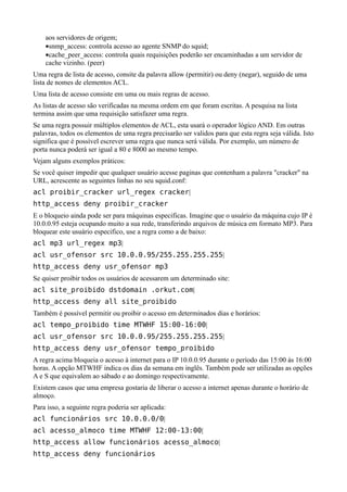 aos servidores de origem;
    •snmp_access: controla acesso ao agente SNMP do squid;
    •cache_peer_access: controla quais requisições poderão ser encaminhadas a um servidor de
    cache vizinho. (peer)
Uma regra de lista de acesso, consite da palavra allow (permitir) ou deny (negar), seguido de uma
lista de nomes de elementos ACL.
Uma lista de acesso consiste em uma ou mais regras de acesso.
As listas de acesso são verificadas na mesma ordem em que foram escritas. A pesquisa na lista
termina assim que uma requisição satisfazer uma regra.
Se uma regra possuir múltiplos elementos de ACL, esta usará o operador lógico AND. Em outras
palavras, todos os elementos de uma regra precisarão ser validos para que esta regra seja válida. Isto
significa que é possível escrever uma regra que nunca será válida. Por exemplo, um número de
porta nunca poderá ser igual a 80 e 8000 ao mesmo tempo.
Vejam alguns exemplos práticos:
Se você quiser impedir que qualquer usuário acesse paginas que contenham a palavra "cracker" na
URL, acrescente as seguintes linhas no seu squid.conf:
acl proibir_cracker url_regex cracker|
http_access deny proibir_cracker
E o bloqueio ainda pode ser para máquinas especificas. Imagine que o usuário da máquina cujo IP é
10.0.0.95 esteja ocupando muito a sua rede, transferindo arquivos de música em formato MP3. Para
bloquear este usuário especifico, use a regra como a de baixo:
acl mp3 url_regex mp3|
acl usr_ofensor src 10.0.0.95/255.255.255.255|
http_access deny usr_ofensor mp3
Se quiser proibir todos os usuários de acessarem um determinado site:
acl site_proibido dstdomain .orkut.com|
http_access deny all site_proibido
Também é possível permitir ou proibir o acesso em determinados dias e horários:
acl tempo_proibido time MTWHF 15:00-16:00|
acl usr_ofensor src 10.0.0.95/255.255.255.255|
http_access deny usr_ofensor tempo_proibido
A regra acima bloqueia o acesso à internet para o IP 10.0.0.95 durante o período das 15:00 às 16:00
horas. A opção MTWHF indica os dias da semana em inglês. Também pode ser utilizadas as opções
A e S que equivalem ao sábado e ao domingo respectivamente.
Existem casos que uma empresa gostaria de liberar o acesso a internet apenas durante o horário de
almoço.
Para isso, a seguinte regra poderia ser aplicada:
acl funcionários src 10.0.0.0/0|
acl acesso_almoco time MTWHF 12:00-13:00|
http_access allow funcionários acesso_almoco|
http_access deny funcionários
 