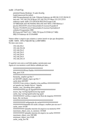sudo ifconfig
     julio6@Ubuntu-Desktop:~$ sudo ifconfig
     [sudo] password for julio6:
     eth0 Encapsulamento do Link: Ethernet Endereço de HW 00:15:F2:2B:98:52
     inet end.: 192.168.254.20 Bcast:192.168.254.255 Masc:255.255.255.0
     endereço inet6: fe80::215:f2ff:fe2b:9852/64 Escopo:Link
     UP BROADCAST RUNNING MULTICAST MTU:1500 Métrica:1
     pacotes RX:65393 erros:0 descartados:0 excesso:0 quadro:0
     Pacotes TX:60230 erros:0 descartados:0 excesso:0 portadora:0
     colisões:0 txqueuelen:1000
     RX bytes:64778657 (61.7 MB) TX bytes:9155948 (8.7 MB)
     IRQ:18 Endereço de E/S:0xb000

Vamos editar o arquivo que criamos e vamos inserir os ips que desejamos .
sudo nano /etc/squid/ip_Liberados
No meu caso esses.
     192.168.254.1
     192.168.254.20
     192.168.254.2
     192.168.254.3
     192.168.254.4
     192.168.254.5
     192.168.254.15

O squid já vem com a conf dele padao e pronta para usar
Agora eu vou mostrar a conf abaixo editada por min .
     ################################
     ############Porta Padrão #####################
     http_port 3128
     #########################################
     hierarchy_stoplist cgi-bin ?
     acl QUERY urlpath_regex cgi-bin ?
     cache deny QUERY
     ####### Caso exista o Apache evita conflitos #############
     acl apache rep_header Server ^Apache
     broken_vary_encoding allow apache
     ############Logs do Squid######################
     access_log /var/log/squid/access.log squid
     cache_log /var/log/squid/cache.log squid
     ############ verifica o arquivo de Host da maquina ########
     hosts_file /etc/hosts
     ###########################################
     ############Configuração do cache##################
     ############tamanho do cache coloque o melhor pra seu uso #
     cache_mem 10 GB
     ############ tamanho maximo de arquivos na memoria ####
     maximum_object_size_in_memory 128 KB
     ############ tamanho maximo do arquivo no cache #######
     maximum_object_size 300 MB
     minimum_object_size 0 KB
     cache_swap_low 90
 