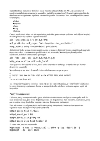 Dependendo do número de domínios ou de palavras-chave listadas em ACLs é aconselhável
construir uma lista em um arquivo separado e indicá-lo no squid.conf. O arquivo com uma lista de
domínios ou de expressões regulares a serem bloqueadas deve conter uma entrada por linha, como
no exemplo:
    •Orkut
    •Playboy
    •Sexo
    •Blog
    •Fotolog
Caso o arquivo seja salvo em /etc/squid/sites_proibidos, por exemplo podemos indicá-lo no arquivo
de configuração do squid da seguinte maneira:
acl funcionários src 10.0.0.0/0|
acl proibidos url_regex "/etc/squid/sites_proibidos" |
http_access deny funcionários proibidos
Após incluir todas as suas regras restritivas, não se esqueça de incluir regras especificando que tudo
o que não estiver expressamente proibido deve ser permitido. Na configuração original do
squid.conf, as linhas serão como a que segue:
acl rede_local src 10.0.0.0/255.0.0.0|
http_access allow all rede_local
Note que você deve definir a 'rede_local' como conjunto de endereço IP e máscara que melhor
descrevem a sua rede.
Normalmente o seu squid.conf virá com linhas como as que seguem:
#
# INSERT YOUR OWN RULE(S) HERE ALLOW ACCESS FROM YOUR CLIENTS
#
 http_access deny all

Ela serve para bloquear o acesso ao squid até que ele seja configurado, e é interessante você deixá-
lo como última regra, pois desta forma, se a requisição não satisfazer nenhuma regra o squid irá
bloqueá-la.

Proxy Transparente
Utilizar o proxy transparente evita que o administrador tneha que configurar o navegador web de
cada usuário da rede, pois o uso do proxy passa a ser despercebido para o usuário. Alem disso, evita
que o usuário possa desabilitar o proxy e navegar diretamente na internet.
Para iniciarmos a configuração do squid como proxy transparente, insira ou descomente as
seguintes linhas no arquivo /etc/squid/squid.conf
httpd_accel_host virtual|
httpd_accel_port 80|
httpd_accel_with_proxy on|
httpd_accel_uses_host_header on
E, como root, execute o comando:
#iptables -t nat -A PREROUTING -i eth0 -p tcp -dport 80 -j
REDIRECT --to- port 3128
 