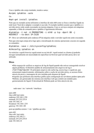 Caso o iptables não esteja instalado, instale-o antes:
#urpmi iptables -auto
Ou
#apt-get install iptables
Note que no exemplo acima utilizamos a interface de rede eth0 como se fosse a interface ligada na
rede local. Você deve adaptar o exemplo à sua rede. O exemplo também assume que o iptables e o
servidor proxy estão sendo executados na mesma máquina. Caso os serviços estejam em máquinas
separadas, a linha de comando para o iptables é ligeiramente diferente:
#iptables -t nat -A PREROUTING -i eth0 -p tcp -dport 80 -j
REDIRECT --to-dest IP:3128
IP - Deve ser substituido pelo endereco IP da máquina onde o servidor squid esta sento executado.
Para que esta regra esteja ativa logo após a inicialização do sistema operacional, execute em seguida
os comandos:
#iptables -save > /etc/sysconfig/iptables|
#chkconfig iptables on
Ao reiniciar o squid (#service squid restart ou etc/init.d# ./squid restart) os clientes já poderão
navegar normalmente em necessidade de especificar no browser qual servidor proxy deve ser
utilizado.

Dicas
     •Não esqueça de verificar os arquivos de log do Squid quando não estiver conseguindo resolver
     algum problema. O Diretório padrão de armazenamento dos arquivos de log é:
     /var/log/squid/. Os principais arquivos são cache.log, access.log e o squid.out, que
     armazenam respectivamente, informações sobre o cache do servidor proxy, os acessos feitos
     através do proxy e mensagens de erro emitidas pelo deamon do Squid.
     •Aqueles que preferem uma interface gráfica para configuração de servidores podem optar pelo
     Webmin, um gerenciador de sistema com interface web que contém um módulo para
     gerenciamento do Squid. O download do Webmin pode ser feito através do site


      sudo nano / etc / network / interfaces

auto eth0
iface eth0 inet static
endereço 192.168.1.250
netmask 255.255.255.0
rede 192.168.1.0
broadcast 192.168.1.255
gateway 192.168.1.88
post-up iptables-restore </ etc / iptables.up.rules
auto eth1
iface eth1 inet static
endereço 192.168.2.1
netmask 255.255.255.0
rede 192.168.2.0
 