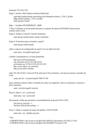 broadcast 192.168.2.255
Etapa 3. Instale o Web Admin (webmin) (Opcional)
        wget http://prdownloads.sourceforge.net/webadmin/webmin_1.510-2_all.deb
        dpkg-install-webmin_1.510 2_all.deb
        sudo apt-get-f install

https: / / localhost IP-ENDEREÇO: 10000
* Nota: Certifique-se de dar permissão para o conjunto de regras de IPTABLES para acessar
webmin sobre a rede.
Etapa 4. Instalar e ClamAV ClamAV freshclam-
        sudo apt-get install clamav clamav-freshclam

Etapa 5. O primeiro passo é instalar o squid 3
        sudo apt-get install squid3

editar o arquivo de configuração do squid 3 em seu editor favorito
        sudo nano / etc/squid3/squid.conf

e definir a transparência e os hosts permitidos
        http_port 3128 transparentes
        our_networks acl src 192.168.2.0/24
        acl localnet src 127.0.0.1/255.255.255.255
        http_access allow our_networks
        http_access allow localnet

onde 192.168.2.0/24 é a faixa de IP da rede local. Provavelmente, você precisa ajustar o tamanho do
swap
        cache_dir ufs / var/spool/squid3 7000 16 256

aqui o primeiro número indica o tamanho do cache em megabytes. Salve-se alterações e reiniciar o
proxy squid por
        sudo / etc/init.d/squid3 reiniciar

Passo 6. Edite o / etc / sysctl.conf
        sudo nano / etc / sysctl.conf

Descomente a linha que permitem o encaminhamento de pacotes IPv4 e IPv6
        Net.ipv4.ip_forward = 1
        Net.ipv6.conf.all.forwarding = 1

Passo 7. Editar o conjunto de regras de iptables e NAT FILTER
        sudo nano / etc / iptables.up.rules

* Nat
-A PREROUTING-i eth1-p tcp-m tcp-dport 80-j DNAT-to-destination 192.168.2.1:3128
-A PREROUTING-i eth1-p tcp-m tcp-dport 80-j REDIRECT-to-ports 3128
 