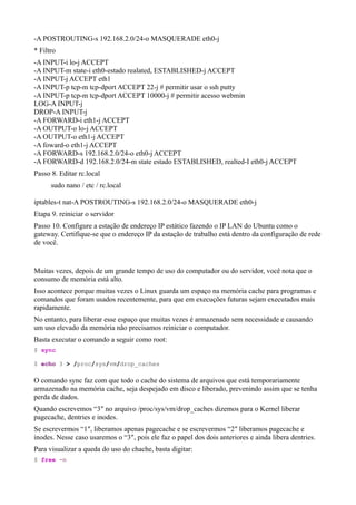 -A POSTROUTING-s 192.168.2.0/24-o MASQUERADE eth0-j
* Filtro
-A INPUT-i lo-j ACCEPT
-A INPUT-m state-i eth0-estado realated, ESTABLISHED-j ACCEPT
-A INPUT-j ACCEPT eth1
-A INPUT-p tcp-m tcp-dport ACCEPT 22-j # permitir usar o ssh putty
-A INPUT-p tcp-m tcp-dport ACCEPT 10000-j # permitir acesso webmin
LOG-A INPUT-j
DROP-A INPUT-j
-A FORWARD-i eth1-j ACCEPT
-A OUTPUT-o lo-j ACCEPT
-A OUTPUT-o eth1-j ACCEPT
-A foward-o eth1-j ACCEPT
-A FORWARD-s 192.168.2.0/24-o eth0-j ACCEPT
-A FORWARD-d 192.168.2.0/24-m state estado ESTABLISHED, realted-I eth0-j ACCEPT
Passo 8. Editar rc.local
      sudo nano / etc / rc.local

iptables-t nat-A POSTROUTING-s 192.168.2.0/24-o MASQUERADE eth0-j
Etapa 9. reiniciar o servidor
Passo 10. Configure a estação de endereço IP estático fazendo o IP LAN do Ubuntu como o
gateway. Certifique-se que o endereço IP da estação de trabalho está dentro da configuração de rede
de você.


Muitas vezes, depois de um grande tempo de uso do computador ou do servidor, você nota que o
consumo de memória está alto.
Isso acontece porque muitas vezes o Linux guarda um espaço na memória cache para programas e
comandos que foram usados recentemente, para que em execuções futuras sejam executados mais
rapidamente.
No entanto, para liberar esse espaço que muitas vezes é armazenado sem necessidade e causando
um uso elevado da memória não precisamos reiniciar o computador.
Basta executar o comando a seguir como root:
$ sync

$ echo 3 > /proc/sys/vm/drop_caches

O comando sync faz com que todo o cache do sistema de arquivos que está temporariamente
armazenado na memória cache, seja despejado em disco e liberado, prevenindo assim que se tenha
perda de dados.
Quando escrevemos “3″ no arquivo /proc/sys/vm/drop_caches dizemos para o Kernel liberar
pagecache, dentries e inodes.
Se escrevermos “1″, liberamos apenas pagecache e se escrevermos “2″ liberamos pagecache e
inodes. Nesse caso usaremos o “3″, pois ele faz o papel dos dois anteriores e ainda libera dentries.
Para visualizar a queda do uso do chache, basta digitar:
$ free -m
 