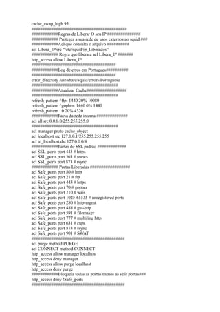 cache_swap_high 95
###########################################
############Regras de Liberar O seu IP ###############
############ Proteger a sua rede de usos externos ao squid ###
############Acl que consulta o arquivo ##########
acl Libera_IP src “/etc/squid/ip_Liberados”
############ Regra que libera a acl Libera_IP #######
http_access allow Libera_IP
######################################
############Log de erros em Portugues##########
######################################
error_directory /usr/share/squid/errors/Portuguese
#######################################
############Atualizar Cache##################
#######################################
refresh_pattern ^ftp: 1440 20% 10080
refresh_pattern ^gopher: 1440 0% 1440
refresh_pattern . 0 20% 4320
############Faixa da rede interna ##############
acl all src 0.0.0.0/255.255.255.0
#######################################
acl manager proto cache_object
acl localhost src 127.0.0.1/255.255.255.255
acl to_localhost dst 127.0.0.0/8
############Partas do SSL padrão #############
acl SSL_ports port 443 # https
acl SSL_ports port 563 # snews
acl SSL_ports port 873 # rsync
############ Portas Liberadas ##################
acl Safe_ports port 80 # http
acl Safe_ports port 21 # ftp
acl Safe_ports port 443 # https
acl Safe_ports port 70 # gopher
acl Safe_ports port 210 # wais
acl Safe_ports port 1025-65535 # unregistered ports
acl Safe_ports port 280 # http-mgmt
acl Safe_ports port 488 # gss-http
acl Safe_ports port 591 # filemaker
acl Safe_ports port 777 # multiling http
acl Safe_ports port 631 # cups
acl Safe_ports port 873 # rsync
acl Safe_ports port 901 # SWAT
##########################################
acl purge method PURGE
acl CONNECT method CONNECT
http_access allow manager localhost
http_access deny manager
http_access allow purge localhost
http_access deny purge
############Bloqueia todas as portas menos as sefe portas###
http_access deny !Safe_ports
##########################################
 