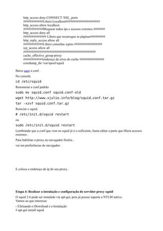 http_access deny CONNECT !SSL_ports
     ############Libera Localhost#####################
     http_access allow localhost
     ############Bloquear todos ips e acessos externos #######
     http_access deny all
     ############## Libera que recarregue as páginas#########
     http_reply_access allow all
     ############Libera consultas icpms #################
     icp_access allow all
     ############################################
     cache_effective_group proxy
     ############endereço de erros do cache ###############
     coredump_dir /var/spool/squid

Baixe aqui a conf .
No console.
cd /etc/squid
Renomeiar a conf padrão
sudo mv squid.conf squid.conf-old
wget http://www.xjulio.info/blog/squid.conf.tar.gz
tar -xzvf squid.conf.tar.gz
Reniciar o squid.
# /etc/init.d/squid restart
ou
sudo /etc/init.d/squid restart
Lembrando que a conf que vem no squid já é o suficiente, basta editar a parte que libera acessos
externos .
Para habilitar o proxy no navegador firefox .
vai em preferências do navegador .




E coloca o endereço de ip do seu proxy .




Etapa 4: Realizar a instalação e configuração do servidor proxy squid
O squid 2.6 pode ser instalado via apt-get, pois já possui suporte a NTLM nativo.
Vamos ao que interessa:
- Efetuando o Download e a Instalação
# apt-get install squid
 