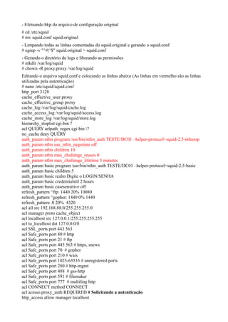 - Efetuando bkp do arquivo de configuração original
# cd /etc/squid
# mv squid.conf squid.original
- Limpando todas as linhas comentadas do squid.original e gerando o squid.conf
# egrep -v "^#|^$" squid.original > squid.conf
- Gerando o diretório de logs e liberando as permissões
# mkdir /var/log/squid
# chown -R proxy.proxy /var/log/squid
Editando o arquivo squid.conf e colocando as linhas abaixo (As linhas em vermelho são as linhas
utilizadas pela autenticação)
# nano /etc/squid/squid.conf
http_port 3128
cache_effective_user proxy
cache_effective_group proxy
cache_log /var/log/squid/cache.log
cache_access_log /var/log/squid/access.log
cache_store_log /var/log/squid/store.log
hierarchy_stoplist cgi-bin ?
acl QUERY urlpath_regex cgi-bin ?
no_cache deny QUERY
auth_param ntlm program /usr/bin/ntlm_auth TESTE/DC01 –helper-protocol=squid-2.5-ntlmssp
auth_param ntlm use_ntlm_negotiate off
auth_param ntlm children 10
auth_param ntlm max_challenge_reuses 0
auth_param ntlm max_challenge_lifetime 5 minutes
auth_param basic program /usr/bin/ntlm_auth TESTE/DC01 –helper-protocol=squid-2.5-basic
auth_param basic children 5
auth_param basic realm Digite o LOGIN/SENHA
auth_param basic credentialsttl 2 hours
auth_param basic casesensitive off
refresh_pattern ^ftp: 1440 20% 10080
refresh_pattern ^gopher: 1440 0% 1440
refresh_pattern .0 20% 4320
acl all src 192.168.88.0/255.255.255.0
acl manager proto cache_object
acl localhost src 127.0.0.1/255.255.255.255
acl to_localhost dst 127.0.0.0/8
acl SSL_ports port 443 563
acl Safe_ports port 80 # http
acl Safe_ports port 21 # ftp
acl Safe_ports port 443 563 # https, snews
acl Safe_ports port 70 # gopher
acl Safe_ports port 210 # wais
acl Safe_ports port 1025-65535 # unregistered ports
acl Safe_ports port 280 # http-mgmt
acl Safe_ports port 488 # gss-http
acl Safe_ports port 591 # filemaker
acl Safe_ports port 777 # multiling http
acl CONNECT method CONNECT
acl acesso proxy_auth REQUIRED # Solicitando a autenticação
http_access allow manager localhost
 