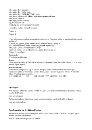 http_access deny manager
http_access deny !Safe_ports
http_access deny CONNECT !SSL_ports
http_access allow acesso # Liberando usuários autenticados
http_access allow all
http_reply_access allow all
icp_access allow all
coredump_dir /usr/local/squid/var/cache
- Criando o cache e iniciando o squid.
# squid -z
# squid &

- Para utilizar as regras baseadas em Grupos do Active Directory, utilize as seguintes linhas no seu
squid.conf:
external_acl_type nt_group %LOGIN /usr/lib/squid/wbinfo_group.pl
acl AllowedWindowsGroups external nt_group GrupodoAD
http_access allow AllowedWindowsGroups
Depois de editar o seu squid.conf, não esqueça de recarregá-lo:
# squid –k reconfigure
Reiniciando:
# /etc/init.d/squid restart
Testes:
Efetue a configuração do PROXY no navegador (Servidor Proxy: 192.168.0.1 Porta:3128) e tente
acessar algum website.
Monitoramento:
Monitorando o arquivo de log de acessos do squid com o commando tail –f e vemos que
o acesso foi liberado utilizando o usuário dunha, que é o usuário logado na estação de trabalho.
# tail –f /var/log/squid/access.log
1172165029.325            756       192.168.0.10 TCP_MISS/200 9646 GET




Instalação
Para instalar o SARG no Ubuntu 10.04 LTS Lucid Lynx primeiramente vamos atualizar a lista de
pacotes do Ubuntu.
sudo apt-get update
Após a atulização da listagem de pacotes, vamos instalar o pacote do SARG no Lucid.
sudo apt-get install sarg



Configuração do SARG no Ubuntu
Após a instação é necessário configurar o SARG no Ubuntu 10.04 LTS Lucid Lynx para que o
mesmo funcione corretamente.
Acesse a pasta de configuração do SARG
 