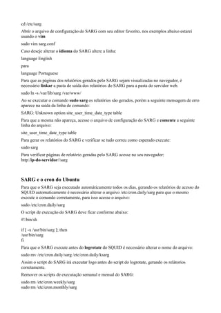 cd /etc/sarg
Abrir o arquivo de configuração do SARG com seu editor favorito, nos exemplos abaixo estarei
usando o vim
sudo vim sarg.conf
Caso deseje alterar o idioma do SARG altere a linha:
language English
para
language Portuguese
Para que as páginas dos relatórios gerados pelo SARG sejam visualizadas no navegador, é
necessário linkar a pasta de saída dos relatórios do SARG para a pasta do servidor web.
sudo ln -s /var/lib/sarg /var/www/
Ao se executar o comando sudo sarg os relatórios são gerados, porém a seguinte mensagem de erro
aparece na saída da linha de comando:
SARG: Unknown option site_user_time_date_type table
Para que a mesma não apareça, acesse o arquivo de configuração do SARG e comente a seguinte
linha do arquivo:
site_user_time_date_type table
Para gerar os relatórios do SARG e verificar se tudo correu como esperado execute:
sudo sarg
Para verificar páginas de relatório geradas pelo SARG acesse no seu navegador:
http:/ip-do-servidor//sarg



SARG e o cron do Ubuntu
Para que o SARG seja executado automáticamente todos os dias, gerando os relatórios de acesso do
SQUID automaticamente é necessário alterar o arquivo /etc/cron.daily/sarg para que o mesmo
execute o comando corretamente, para isso acesse o arquivo:
sudo /etc/cron.daily/sarg
O script de execução do SARG deve ficar conforme abaixo:
#!/bin/sh

if [ -x /usr/bin/sarg ]; then
/usr/bin/sarg
fi
Para que o SARG execute antes do logrotate do SQUID é necessário alterar o nome do arquivo:
sudo mv /etc/cron.daily/sarg /etc/cron.daily/ksarg
Assim o script do SARG irá executar logo antes do script do logrotate, gerando os relátorios
corretamente.
Remover os scripts de executação semanal e mensal do SARG:
sudo rm /etc/cron.weekly/sarg
sudo rm /etc/cron.monthly/sarg
 