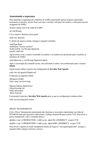 Aumentando a segurança
Para aumentar a segurança dos relatórios do SARG, permitindo apenas usuários autorizados
acessarem os mesmos, iremos fazer com que o servidor web peça um usuário e senha para acessar
as páginas do SARG.
Acesse a pasta com as de saída do SARG:
cd /var/lib/sarg
Crie o arquivo .htaccess nessa pasta:
sudo vim .htaccess
E, dentro do arquivo criado, coloque o seguinte conteúdo:
AuthType Basic
AuthName "Acesso restrito!"
AuthUserFile /var/lib/sarg/.htpasswd
require valid-user
Agora iremos criar o arquivo contendo os usuários e as senhas com permissão para visualizar os
relatórios do SARG:
sudo htpasswd -c /var/lib/sarg/.htpasswd admin
Após a executação do comando acima, será solicitado a senha e sua confirmação para o usuario
admin.
Agora iremos editar o arquivo de configuração do Servidor Web Apache
sudo vim /etc/apache2/httpd.conf
E adicione as seguintes linhas:
#Relatorio SARG
Alias /sarg /var/www/sarg

Options Indexes MultiViews
AllowOverride All
Order allow,deny
Allow from all
É necessário reiniciar o Servidor Web Apache para as que as configurações tenham efeito:
sudo /etc/init.d/apache2 restart



PROXY TRANSPARENTE
Com o Proxy Transparente autenticação não funciona, é necessário implementar um linha de
IPTABLES para que possamos redirecionar o tráfego da porta 80 para a porta 3128. Para ativar o
proxy transparente, rode o comando abaixo:
iptables -t nat -A PREROUTING -i eth0 -p tcp –dport 80 -j REDIRECT –to-port 3128
iptables -t nat -A PREROUTING -i eth0 -p tcp –dport 8080 -j REDIRECT –to-port 3128
Para ativar o suporte ao modo transparente dentro do arquivo “/etc/squid/squid.conf” coloque a
seguinte linha e depois reiniciar o serviço.
 