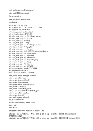 sudo gedit /etc/squid/squid.conf
http_port 3128 transparent
Salve o arquivo
sudo /etc/init.d/squid restart
squid.conf
acl all src 0.0.0.0/0.0.0.0
acl localhost src 127.0.0.1/255.255.255.255
acl redelocal src 10.1.0.0/24
acl manager proto cache_object
acl to_localhost dst 127.0.0.0/8
acl SSL_ports port 443 563 # https, snews
acl SSL_ports port 873 # rsync
acl Safe_ports port 80 # http
acl Safe_ports port 21 # ftp
acl Safe_ports port 443 563 # https, snews
acl Safe_ports port 70 # gopher
acl Safe_ports port 210 # wais
acl Safe_ports port 1025-65535 # unregistered ports
acl Safe_ports port 280 # http-mgmt
acl Safe_ports port 488 # gss-http
acl Safe_ports port 591 # filemaker
acl Safe_ports port 777 # multiling http
acl Safe_ports port 631 # cups
acl Safe_ports port 873 # rsync
acl Safe_ports port 901 # SWAT
acl sectionx proxy_auth REQUIRED
acl purge method PURGE
acl CONNECT method CONNECT
http_access allow manager localhost
http_access allow users
http_access deny redelocal
http_access deny manager
http_access allow purge localhost
http_access deny purge
http_access deny !Safe_ports
http_access deny CONNECT !SSL_ports
http_access allow localhost
http_access deny all
http_reply_access allow all
icp_access allow all
Redirecionamento do HTTP traffic.
eth1 LAN
eth0 WAN
192.168.0.1 Endereço da placa de rede da LAN
iptables -t nat -A PREROUTING -i eth1 -p tcp -m tcp –dport 80 -j DNAT –to-destination
192.168.0.1:3128
iptables -t nat -A PREROUTING -i eth0 -p tcp -m tcp –dport 80 -j REDIRECT –to-ports 3128
 